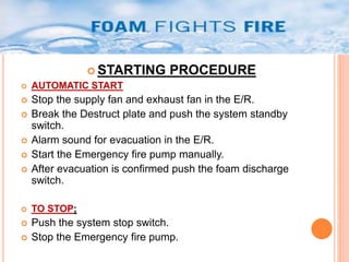 STARTING PROCEDURE 
 AUTOMATIC START 
 Stop the supply fan and exhaust fan in the E/R. 
 Break the Destruct plate and push the system standby 
switch. 
 Alarm sound for evacuation in the E/R. 
 Start the Emergency fire pump manually. 
 After evacuation is confirmed push the foam discharge 
switch. 
 TO STOP; 
 Push the system stop switch. 
 Stop the Emergency fire pump. 
 