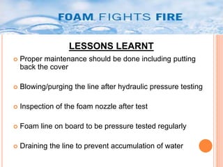 LESSONS LEARNT 
 Proper maintenance should be done including putting 
back the cover 
 Blowing/purging the line after hydraulic pressure testing 
 Inspection of the foam nozzle after test 
 Foam line on board to be pressure tested regularly 
 Draining the line to prevent accumulation of water 
 