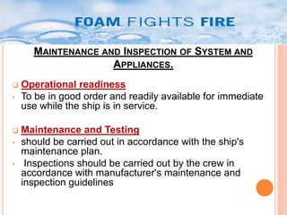 MAINTENANCE AND INSPECTION OF SYSTEM AND 
APPLIANCES. 
 Operational readiness 
• To be in good order and readily available for immediate 
use while the ship is in service. 
 Maintenance and Testing 
• should be carried out in accordance with the ship's 
maintenance plan. 
• Inspections should be carried out by the crew in 
accordance with manufacturer's maintenance and 
inspection guidelines 
 