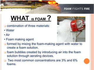WHAT IS FOAM ? 
 combination of three materials: 
• Water 
• Air 
• Foam making agent 
 formed by mixing the foam-making agent with water to 
create a foam solution. 
 foam bubbles created by introducing air into the foam 
solution through aerating devices. 
 Two most common concentrations are 3% and 6% 
foams. 
 