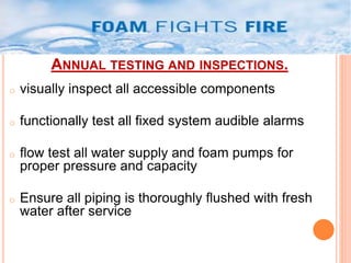 ANNUAL TESTING AND INSPECTIONS. 
o visually inspect all accessible components 
o functionally test all fixed system audible alarms 
o flow test all water supply and foam pumps for 
proper pressure and capacity 
o Ensure all piping is thoroughly flushed with fresh 
water after service 
 