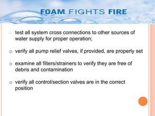 o test all system cross connections to other sources of 
water supply for proper operation; 
o verify all pump relief valves, if provided, are properly set 
o examine all filters/strainers to verify they are free of 
debris and contamination 
o verify all control/section valves are in the correct 
position 
 