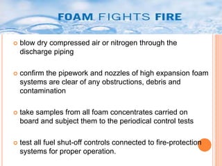  blow dry compressed air or nitrogen through the 
discharge piping 
 confirm the pipework and nozzles of high expansion foam 
systems are clear of any obstructions, debris and 
contamination 
 take samples from all foam concentrates carried on 
board and subject them to the periodical control tests 
 test all fuel shut-off controls connected to fire-protection 
systems for proper operation. 
 
