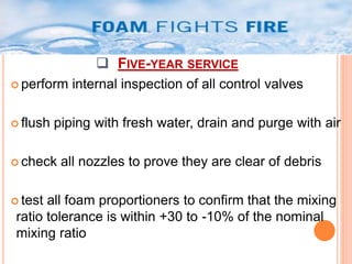  FIVE-YEAR SERVICE 
 perform internal inspection of all control valves 
 flush piping with fresh water, drain and purge with air 
 check all nozzles to prove they are clear of debris 
 test all foam proportioners to confirm that the mixing 
ratio tolerance is within +30 to -10% of the nominal 
mixing ratio 
 