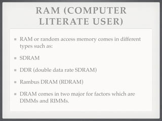 RAM (COMPUTER
      LITERATE USER)
RAM or random access memory comes in different
types such as:

SDRAM

DDR (double data rate SDRAM)

Rambus DRAM (RDRAM)

DRAM comes in two major for factors which are
DIMMs and RIMMs.
 