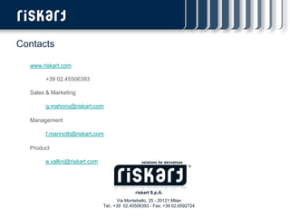 Contacts

  www.riskart.com

       +39 02.45506393

  Sales & Marketing

       g.mahony@riskart.com

  Management

       f.marinotti@riskart.com

  Product

       e.vallini@riskart.com




                                              riskart S.p.A.
                                      Via Montebello, 25 - 20121 Milan
                               Tel.: +39 02.45506393 - Fax: +39 02.6592724
 