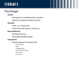 Tecnologia
  Qualità:
        Sviluppato con metodologia open e standard
        Approccio modulare (concetto di motore)
  Standard:
         XML, C++,C-Sharp/.Net
        Client HTML (MS Explorer, Firefox etc.)
  Multi-piattafroma:
        Windows/Unix/Linux
        Oracle/MS Sql/DB2/Postgres
  Integrazione:
        Riskart Integration Framework (RIF)
               CSV / XML File
              FpML
               Database polling
               JMS / MQ Series queue
               Web service
               Custom API
 