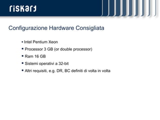 Configurazione Hardware Consigliata

     Intel Pentium Xeon
     Processor 3 GB (or double processor)
     Ram 16 GB
     Sistemi operativi a 32-bit
     Altri requisiti, e.g. DR, BC definiti di volta in volta
 