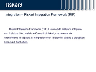 Integration – Riskart Integration Framework (RIF)



    Riskart Integration Framework (RIF) è un modulo software, integrato
con il Motore di Acquisizione Contratti di riskart, che ne estende
ulteriormente le capacità di integrazione con i sistemi di trading e di position
keeping di front office.
 