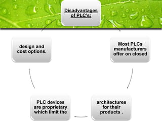 Disadvantages
                       of PLC’s:




                                         Most PLCs
 design and
                                       manufacturers
cost options.
                                       offer on closed




        PLC devices             architectures
       are proprietary             for their
       which limit the           products .
 