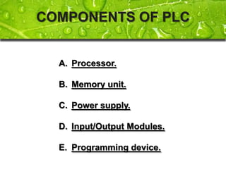 COMPONENTS OF PLC


  A. Processor.

  B. Memory unit.

  C. Power supply.

  D. Input/Output Modules.

  E. Programming device.
 