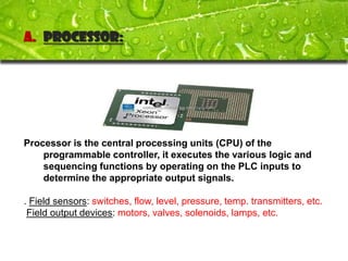 A. Processor:




Processor is the central processing units (CPU) of the
    programmable controller, it executes the various logic and
    sequencing functions by operating on the PLC inputs to
    determine the appropriate output signals.

. Field sensors: switches, flow, level, pressure, temp. transmitters, etc.
 Field output devices: motors, valves, solenoids, lamps, etc.
 
