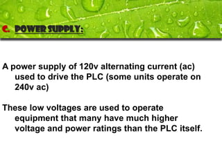 C. Power supply:



A power supply of 120v alternating current (ac)
   used to drive the PLC (some units operate on
   240v ac)

These low voltages are used to operate
  equipment that many have much higher
  voltage and power ratings than the PLC itself.
 