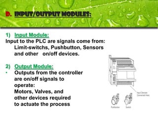 D. Input/Output Modules:


1) Input Module:
Input to the PLC are signals come from:
   Limit-switchs, Pushbutton, Sensors
   and other on/off devices.

2) Output Module:
• Outputs from the controller
   are on/off signals to
   operate:
   Motors, Valves, and
   other devices required
   to actuate the process
 