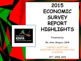 2015
ECONOMIC
SURVEY
REPORT
HIGHLIGHTS
Presented by
Ms. Anne, Waiguru, OGW
CABINET SECRETARY
MINISTRY OF DEVOLUTION AND
PLANNING
29TH APRIL 2015
 
