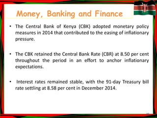 10
Money, Banking and Finance
• The Central Bank of Kenya (CBK) adopted monetary policy
measures in 2014 that contributed to the easing of inflationary
pressure.
• The CBK retained the Central Bank Rate (CBR) at 8.50 per cent
throughout the period in an effort to anchor inflationary
expectations.
• Interest rates remained stable, with the 91-day Treasury bill
rate settling at 8.58 per cent in December 2014.
 