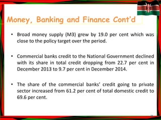 11
Money, Banking and Finance Cont’d
• Broad money supply (M3) grew by 19.0 per cent which was
close to the policy target over the period.
• Commercial banks credit to the National Government declined
with its share in total credit dropping from 22.7 per cent in
December 2013 to 9.7 per cent in December 2014.
• The share of the commercial banks’ credit going to private
sector increased from 61.2 per cent of total domestic credit to
69.6 per cent.
 