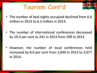 16
Tourism Cont’d
• The number of bed-nights occupied declined from 6.6
million in 2013 to 6.3 million in 2014.
• The number of international conferences decreased
by 19.4 per cent to 241 in 2014 from 299 in 2013
• However, the number of local conferences held
increased by 8.0 per cent from 2,849 in 2013 to 3,077
in 2014.
 