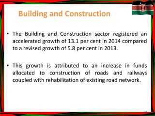 17
Building and Construction
• The Building and Construction sector registered an
accelerated growth of 13.1 per cent in 2014 compared
to a revised growth of 5.8 per cent in 2013.
• This growth is attributed to an increase in funds
allocated to construction of roads and railways
coupled with rehabilitation of existing road network.
 