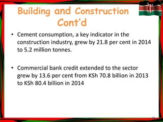 18
Building and Construction
Cont’d
• Cement consumption, a key indicator in the
construction industry, grew by 21.8 per cent in 2014
to 5.2 million tonnes.
• Commercial bank credit extended to the sector
grew by 13.6 per cent from KSh 70.8 billion in 2013
to KSh 80.4 billion in 2014
 