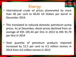 19
Energy
• International crude oil prices plummeted by more
than 40 per cent to 60.65 US Dollars per barrel in
December 2014.
• This translated to reduced domestic petroleum pump
prices. As at December, diesel prices declined from an
average of KSh 105.44 per litre in 2013 to KSh 91.79
per litre in 2014
• Total quantity of petroleum products imported
increased by 12.5 per cent to 4.5 million tonnes in
2014 from 4.0 million tonnes in 2013
 