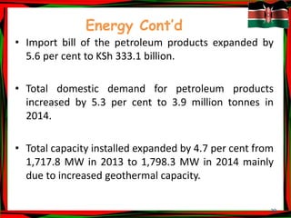 20
Energy Cont’d
• Import bill of the petroleum products expanded by
5.6 per cent to KSh 333.1 billion.
• Total domestic demand for petroleum products
increased by 5.3 per cent to 3.9 million tonnes in
2014.
• Total capacity installed expanded by 4.7 per cent from
1,717.8 MW in 2013 to 1,798.3 MW in 2014 mainly
due to increased geothermal capacity.
 