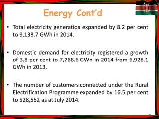 21
Energy Cont’d
• Total electricity generation expanded by 8.2 per cent
to 9,138.7 GWh in 2014.
• Domestic demand for electricity registered a growth
of 3.8 per cent to 7,768.6 GWh in 2014 from 6,928.1
GWh in 2013.
• The number of customers connected under the Rural
Electrification Programme expanded by 16.5 per cent
to 528,552 as at July 2014.
 