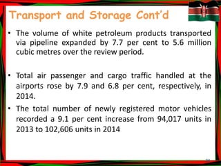 24
Transport and Storage Cont’d
• The volume of white petroleum products transported
via pipeline expanded by 7.7 per cent to 5.6 million
cubic metres over the review period.
• Total air passenger and cargo traffic handled at the
airports rose by 7.9 and 6.8 per cent, respectively, in
2014.
• The total number of newly registered motor vehicles
recorded a 9.1 per cent increase from 94,017 units in
2013 to 102,606 units in 2014
 