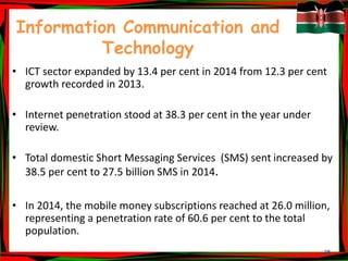 25
Information Communication and
Technology
• ICT sector expanded by 13.4 per cent in 2014 from 12.3 per cent
growth recorded in 2013.
• Internet penetration stood at 38.3 per cent in the year under
review.
• Total domestic Short Messaging Services (SMS) sent increased by
38.5 per cent to 27.5 billion SMS in 2014.
• In 2014, the mobile money subscriptions reached at 26.0 million,
representing a penetration rate of 60.6 per cent to the total
population.
 