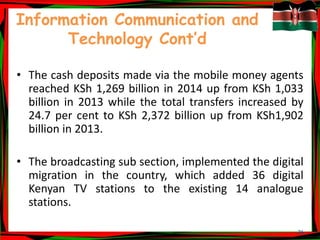 26
Information Communication and
Technology Cont’d
• The cash deposits made via the mobile money agents
reached KSh 1,269 billion in 2014 up from KSh 1,033
billion in 2013 while the total transfers increased by
24.7 per cent to KSh 2,372 billion up from KSh1,902
billion in 2013.
• The broadcasting sub section, implemented the digital
migration in the country, which added 36 digital
Kenyan TV stations to the existing 14 analogue
stations.
 