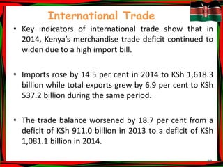 27
International Trade
• Key indicators of international trade show that in
2014, Kenya’s merchandise trade deficit continued to
widen due to a high import bill.
• Imports rose by 14.5 per cent in 2014 to KSh 1,618.3
billion while total exports grew by 6.9 per cent to KSh
537.2 billion during the same period.
• The trade balance worsened by 18.7 per cent from a
deficit of KSh 911.0 billion in 2013 to a deficit of KSh
1,081.1 billion in 2014.
 