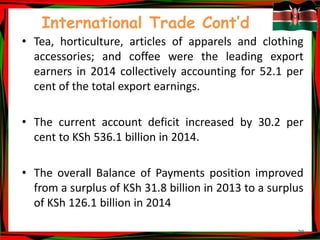 28
International Trade Cont’d
• Tea, horticulture, articles of apparels and clothing
accessories; and coffee were the leading export
earners in 2014 collectively accounting for 52.1 per
cent of the total export earnings.
• The current account deficit increased by 30.2 per
cent to KSh 536.1 billion in 2014.
• The overall Balance of Payments position improved
from a surplus of KSh 31.8 billion in 2013 to a surplus
of KSh 126.1 billion in 2014
 