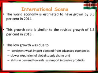 3
International Scene
• The world economy is estimated to have grown by 3.3
per cent in 2014.
• This growth rate is similar to the revised growth of 3.3
per cent in 2013.
• This low growth was due to
– persistent weak import demand from advanced economies,
– slower expansion of global supply chains and
– shifts in demand towards less import intensive products.
 