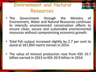 33
Environment and Natural
Resources
• The Government through the Ministry of
Environment, Water and Natural Resources continues
to intensify environmental conservation efforts to
ensure clean, secure and sustainable environmental
resources without compromising economic growth.
• Total fish output increased slightly by 2.7 per cent to
stand at 167,859 metric tonnes in 2014.
• The value of mineral production rose from KSh 19.7
billion earned in 2013 to KSh 20.9 billion in 2014.
 