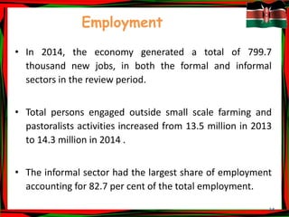 34
Employment
• In 2014, the economy generated a total of 799.7
thousand new jobs, in both the formal and informal
sectors in the review period.
• Total persons engaged outside small scale farming and
pastoralists activities increased from 13.5 million in 2013
to 14.3 million in 2014 .
• The informal sector had the largest share of employment
accounting for 82.7 per cent of the total employment.
 