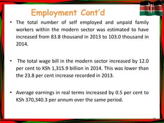35
Employment Cont’d
• The total number of self employed and unpaid family
workers within the modern sector was estimated to have
increased from 83.8 thousand in 2013 to 103.0 thousand in
2014.
• The total wage bill in the modern sector increased by 12.0
per cent to KSh 1,315.9 billion in 2014. This was lower than
the 23.8 per cent increase recorded in 2013.
• Average earnings in real terms increased by 0.5 per cent to
KSh 370,340.3 per annum over the same period.
 
