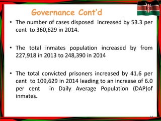 37
Governance Cont’d
• The number of cases disposed increased by 53.3 per
cent to 360,629 in 2014.
• The total inmates population increased by from
227,918 in 2013 to 248,390 in 2014
• The total convicted prisoners increased by 41.6 per
cent to 109,629 in 2014 leading to an increase of 6.0
per cent in Daily Average Population (DAP)of
inmates.
 