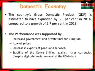 39
Domestic Economy
• The country’s Gross Domestic Product (GDP) is
estimated to have expanded by 5.3 per cent in 2014,
compared to a growth of 5.7 per cent in 2013.
• The Performance was supported by
– Increased government and private final consumption
– Low oil prices
– increase in exports of goods and services.
– Stability of the Kenya Shilling against major currencies
(despite slight depreciation against the US dollar)
 