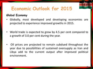 45
Economic Outlook for 2015
Global Economy
• Globally, most developed and developing economies are
projected to experience improved growths in 2015.
• World trade is expected to grow by 4.5 per cent compared to
a growth of 3.0 per cent during the year.
• Oil prices are projected to remain subdued throughout the
year due to possibilities of sustained oversupply as Iran and
Libya add to the current output after improved political
environment.
 