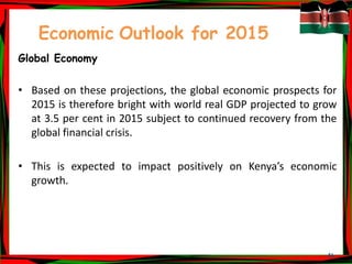 46
Economic Outlook for 2015
Global Economy
• Based on these projections, the global economic prospects for
2015 is therefore bright with world real GDP projected to grow
at 3.5 per cent in 2015 subject to continued recovery from the
global financial crisis.
• This is expected to impact positively on Kenya’s economic
growth.
 