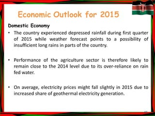 47
Economic Outlook for 2015
Domestic Economy
• The country experienced depressed rainfall during first quarter
of 2015 while weather forecast points to a possibility of
insufficient long rains in parts of the country.
• Performance of the agriculture sector is therefore likely to
remain close to the 2014 level due to its over-reliance on rain
fed water.
• On average, electricity prices might fall slightly in 2015 due to
increased share of geothermal electricity generation.
 