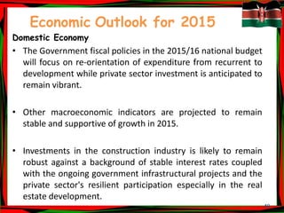 49
Economic Outlook for 2015
Domestic Economy
• The Government fiscal policies in the 2015/16 national budget
will focus on re-orientation of expenditure from recurrent to
development while private sector investment is anticipated to
remain vibrant.
• Other macroeconomic indicators are projected to remain
stable and supportive of growth in 2015.
• Investments in the construction industry is likely to remain
robust against a background of stable interest rates coupled
with the ongoing government infrastructural projects and the
private sector's resilient participation especially in the real
estate development.
 