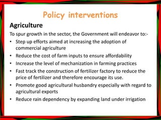 Policy interventions
Agriculture
To spur growth in the sector, the Government will endeavor to:-
• Step up efforts aimed at increasing the adoption of
commercial agriculture
• Reduce the cost of farm inputs to ensure affordability
• Increase the level of mechanization in farming practices
• Fast track the construction of fertilizer factory to reduce the
price of fertilizer and therefore encourage its use.
• Promote good agricultural husbandry especially with regard to
agricultural exports
• Reduce rain dependency by expanding land under irrigation
 