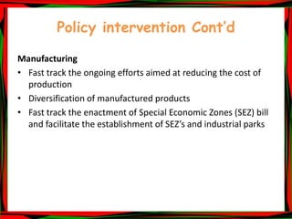 Policy intervention Cont’d
Manufacturing
• Fast track the ongoing efforts aimed at reducing the cost of
production
• Diversification of manufactured products
• Fast track the enactment of Special Economic Zones (SEZ) bill
and facilitate the establishment of SEZ’s and industrial parks
 