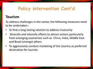 Policy intervention Cont’d
Tourism
To address challenges in the sector, the following measures need
to be undertaken:-
• To find a long lasting solution to address insecurity
• Diversify and intensify efforts to attract visitors particularly
from emerging economies such as China, India, Middle East
and Brazil amongst others
• To aggressively conduct marketing of the country as preferred
destination for tourists
 