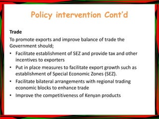 Policy intervention Cont’d
Trade
To promote exports and improve balance of trade the
Government should;
• Facilitate establishment of SEZ and provide tax and other
incentives to exporters
• Put in place measures to facilitate export growth such as
establishment of Special Economic Zones (SEZ).
• Facilitate bilateral arrangements with regional trading
economic blocks to enhance trade
• Improve the competitiveness of Kenyan products
 