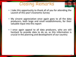 54
Closing Remarks
 I take this opportunity to thank all of you for attending the
Launch of this year’s Economic Survey
 My sincere appreciation once again goes to all the data
producers, both large and small establishments, for their
valuable input into this report
 I once again appeal to all data producers, who are still
hesitant to provide data to do so, as this information is
crucial in the planning and development of our country
 