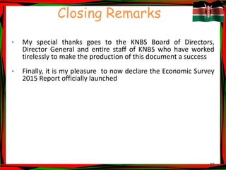 55
Closing Remarks
• My special thanks goes to the KNBS Board of Directors,
Director General and entire staff of KNBS who have worked
tirelessly to make the production of this document a success
• Finally, it is my pleasure to now declare the Economic Survey
2015 Report officially launched
 