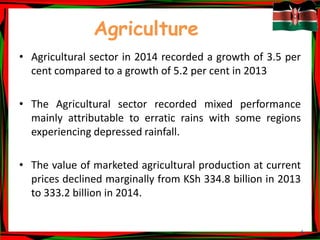 6
Agriculture
• Agricultural sector in 2014 recorded a growth of 3.5 per
cent compared to a growth of 5.2 per cent in 2013
• The Agricultural sector recorded mixed performance
mainly attributable to erratic rains with some regions
experiencing depressed rainfall.
• The value of marketed agricultural production at current
prices declined marginally from KSh 334.8 billion in 2013
to 333.2 billion in 2014.
 