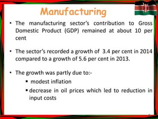 8
Manufacturing
• The manufacturing sector’s contribution to Gross
Domestic Product (GDP) remained at about 10 per
cent
• The sector’s recorded a growth of 3.4 per cent in 2014
compared to a growth of 5.6 per cent in 2013.
• The growth was partly due to:-
 modest inflation
 decrease in oil prices which led to reduction in
input costs
 